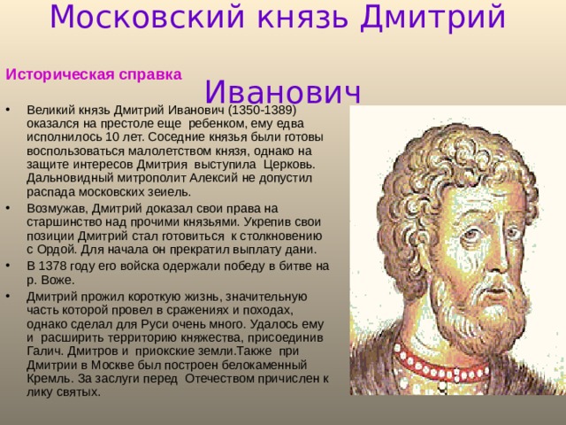 Московский князь Дмитрий        Иванович Историческая справка  Великий князь Дмитрий Иванович (1350-1389) оказался на престоле еще ребенком, ему едва исполнилось 10 лет. Соседние князья были готовы воспользоваться малолетством князя, однако на защите интересов Дмитрия выступила Церковь. Дальновидный митрополит Алексий не допустил распада московских зеиель. Возмужав, Дмитрий доказал свои права на старшинство над прочими князьями. Укрепив свои позиции Дмитрий стал готовиться к столкновению с Ордой. Для начала он прекратил выплату дани. В 1378 году его войска одержали победу в битве на р. Воже. Дмитрий прожил короткую жизнь, значительную часть которой провел в сражениях и походах, однако сделал для Руси очень много. Удалось ему и расширить территорию княжества, присоединив Галич. Дмитров и приокские земли.Также при Дмитрии в Москве был построен белокаменный Кремль. За заслуги перед Отечеством причислен к лику святых.  
