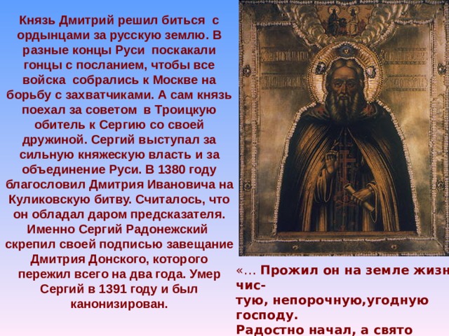 Князь Дмитрий решил биться с ордынцами за русскую землю. В разные концы Руси поскакали гонцы с посланием, чтобы все войска собрались к Москве на борьбу с захватчиками. А сам князь поехал за советом в Троицкую обитель к Сергию со своей дружиной. Сергий выступал за сильную княжескую власть и за объединение Руси. В 1380 году благословил Дмитрия Ивановича на Куликовскую битву. Считалось, что он обладал даром предсказателя. Именно Сергий Радонежский скрепил своей подписью завещание Дмитрия Донского, которого пережил всего на два года. Умер Сергий в 1391 году и был канонизирован. «… Прожил он на земле жизнь чис- тую, непорочную,угодную господу. Радостно начал, а свято завершил жизнь в страхе божьем» (Из « Жития Сергия Радонежского»)  