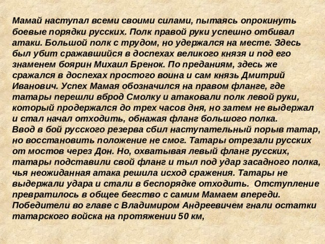 Мамай наступал всеми своими силами, пытаясь опрокинуть боевые порядки русских. Полк правой руки успешно отбивал атаки. Большой полк с трудом, но удержался на месте. Здесь был убит сражавшийся в доспехах великого князя и под его знаменем боярин Михаил Бренок. По преданиям, здесь же сражался в доспехах простого воина и сам князь Дмитрий Иванович. Успех Мамая обозначился на правом фланге, где татары перешли вброд Смолку и атаковали полк левой руки, который продержался до трех часов дня, но затем не выдержал и стал начал отходить, обнажая фланг большого полка. Ввод в бой русского резерва сбил наступательный порыв татар, но восстановить положение не смог. Татары отрезали русских от мостов через Дон. Но, охватывая левый фланг русских, татары подставили свой фланг и тыл под удар засадного полка, чья неожиданная атака решила исход сражения. Татары не выдержали удара и стали в беспорядке отходить. Отступление превратилось в общее бегство с самим Мамаем впереди. Победители во главе с Владимиром Андреевичем гнали остатки татарского войска на протяжении 50 км, 