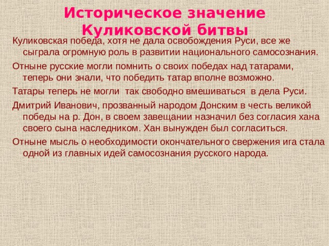 Историческое значение Куликовской битвы Куликовская победа, хотя не дала освобождения Руси, все же сыграла огромную роль в развитии национального самосознания. Отныне русские могли помнить о своих победах над татарами, теперь они знали, что победить татар вполне возможно. Татары теперь не могли так свободно вмешиваться в дела Руси. Дмитрий Иванович, прозванный народом Донским в честь великой победы на р. Дон, в своем завещании назначил без согласия хана своего сына наследником. Хан вынужден был согласиться. Отныне мысль о необходимости окончательного свержения ига стала одной из главных идей самосознания русского народа. 