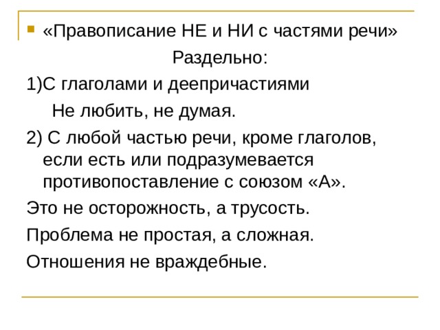 «Правописание НЕ и НИ с частями речи» Раздельно: 1)С глаголами и деепричастиями  Не любить, не думая. 2) С любой частью речи, кроме глаголов, если есть или подразумевается противопоставление с союзом «А». Это не осторожность, а трусость. Проблема не простая, а сложная. Отношения не враждебные. 