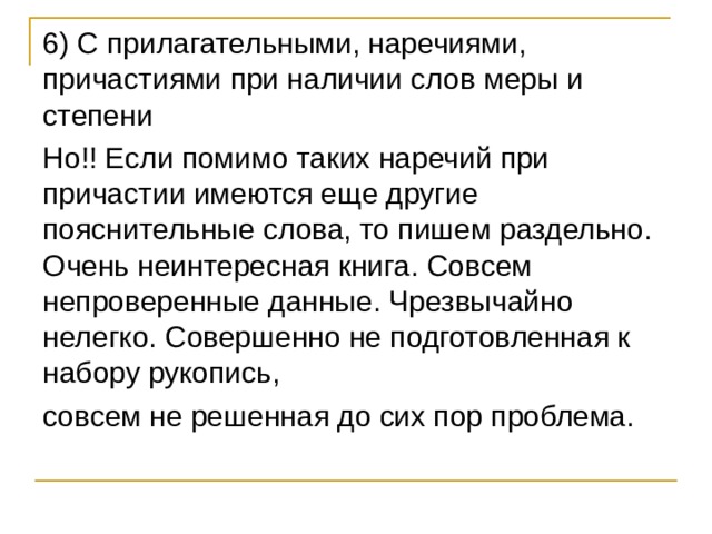 6) С прилагательными, наречиями, причастиями при наличии слов меры и степени Но!! Если помимо таких наречий при причастии имеются еще другие пояснительные слова, то пишем раздельно. Очень неинтересная книга. Совсем непроверенные данные. Чрезвычайно нелегко. Совершенно не подготовленная к набору рукопись, совсем не решенная до сих пор проблема. 
