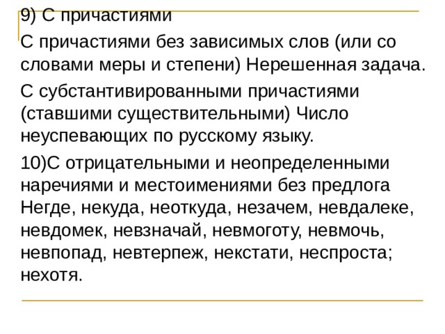 9) С причастиями С причастиями без зависимых слов (или со словами меры и степени) Нерешенная задача. С субстантивированными причастиями (ставшими существительными) Число неуспевающих по русскому языку. 10)С отрицательными и неопределенными наречиями и местоимениями без предлога Негде, некуда, неоткуда, незачем, невдалеке, невдомек, невзначай, невмоготу, невмочь, невпопад, невтерпеж, некстати, неспроста; нехотя. 