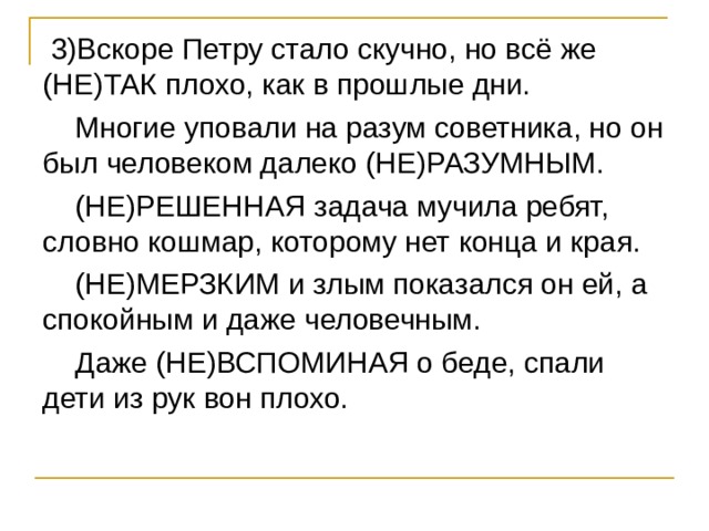  3)Вскоре Петру стало скучно, но всё же (НЕ)ТАК плохо, как в прошлые дни.  Многие уповали на разум советника, но он был человеком далеко (НЕ)РАЗУМНЫМ.  (НЕ)РЕШЕННАЯ задача мучила ребят, словно кошмар, которому нет конца и края.  (НЕ)МЕРЗКИМ и злым показался он ей, а спокойным и даже человечным.  Даже (НЕ)ВСПОМИНАЯ о беде, спали дети из рук вон плохо. 