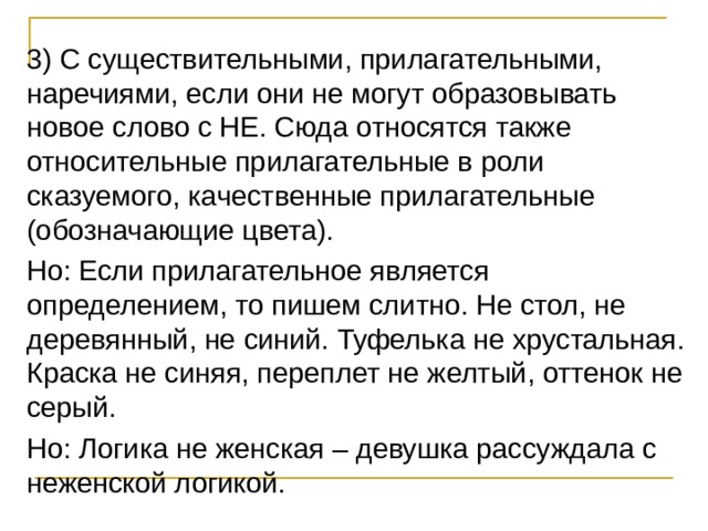 3) С существительными, прилагательными, наречиями, если они не могут образовывать новое слово с НЕ. Сюда относятся также относительные прилагательные в роли сказуемого, качественные прилагательные (обозначающие цвета). Но: Если прилагательное является определением, то пишем слитно. Не стол, не деревянный, не синий. Туфелька не хрустальная. Краска не синяя, переплет не желтый, оттенок не серый. Но: Логика не женская – девушка рассуждала с неженской логикой. 