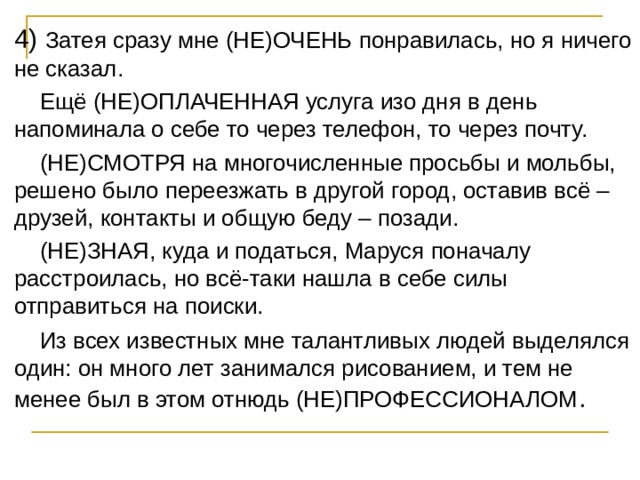 4) Затея сразу мне (НЕ)ОЧЕНЬ понравилась, но я ничего не сказал.  Ещё (НЕ)ОПЛАЧЕННАЯ услуга изо дня в день напоминала о себе то через телефон, то через почту.  (НЕ)СМОТРЯ на многочисленные просьбы и мольбы, решено было переезжать в другой город, оставив всё – друзей, контакты и общую беду – позади.  (НЕ)ЗНАЯ, куда и податься, Маруся поначалу расстроилась, но всё-таки нашла в себе силы отправиться на поиски.  Из всех известных мне талантливых людей выделялся один: он много лет занимался рисованием, и тем не менее был в этом отнюдь (НЕ)ПРОФЕССИОНАЛОМ . 