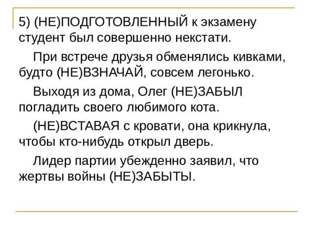 5) (НЕ)ПОДГОТОВЛЕННЫЙ к экзамену студент был совершенно некстати.  При встрече друзья обменялись кивками, будто (НЕ)ВЗНАЧАЙ, совсем легонько.  Выходя из дома, Олег (НЕ)ЗАБЫЛ погладить своего любимого кота.  (НЕ)ВСТАВАЯ с кровати, она крикнула, чтобы кто-нибудь открыл дверь.  Лидер партии убежденно заявил, что жертвы войны (НЕ)ЗАБЫТЫ. 