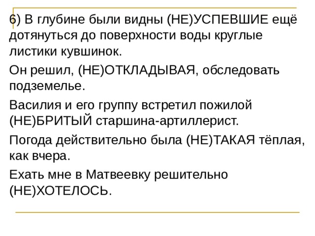 6) В глубине были видны (НЕ)УСПЕВШИЕ ещё дотянуться до поверхности воды круглые листики кувшинок. Он решил, (НЕ)ОТКЛАДЫВАЯ, обследовать подземелье. Василия и его группу встретил пожилой (НЕ)БРИТЫЙ старшина-артиллерист. Погода действительно была (НЕ)ТАКАЯ тёплая, как вчера. Ехать мне в Матвеевку решительно (НЕ)ХОТЕЛОСЬ. 