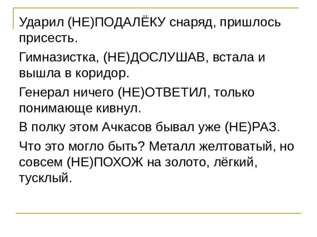 Ударил (НЕ)ПОДАЛЁКУ снаряд, пришлось присесть. Гимназистка, (НЕ)ДОСЛУШАВ, встала и вышла в коридор. Генерал ничего (НЕ)ОТВЕТИЛ, только понимающе кивнул. В полку этом Ачкасов бывал уже (НЕ)РАЗ. Что это могло быть? Металл желтоватый, но совсем (НЕ)ПОХОЖ на золото, лёгкий, тусклый. 