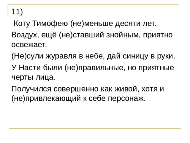 11)  Коту Тимофею (не)меньше десяти лет. Воздух, ещё (не)ставший знойным, приятно освежает. (Не)сули журавля в небе, дай синицу в руки. У Насти были (не)правильные, но приятные черты лица. Получился совершенно как живой, хотя и (не)привлекающий к себе персонаж. 