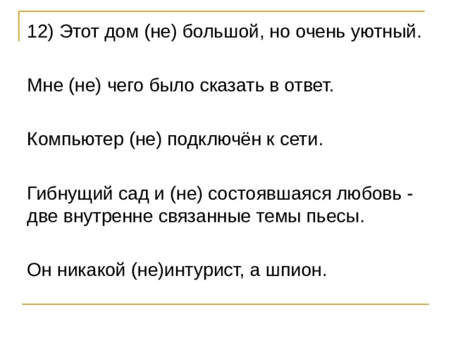 12) Этот дом (не) большой, но очень уютный. Мне (не) чего было сказать в ответ. Компьютер (не) подключён к сети. Гибнущий сад и (не) состоявшаяся любовь - две внутренне связанные темы пьесы. Он никакой (не)интурист, а шпион. 