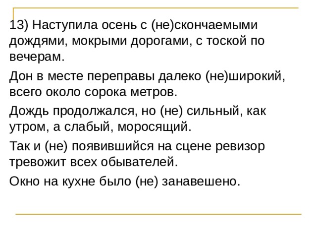 13) Наступила осень с (не)скончаемыми дождями, мокрыми дорогами, с тоской по вечерам. Дон в месте переправы далеко (не)широкий, всего около сорока метров. Дождь продолжался, но (не) сильный, как утром, а слабый, моросящий. Так и (не) появившийся на сцене ревизор тревожит всех обывателей. Окно на кухне было (не) занавешено. 