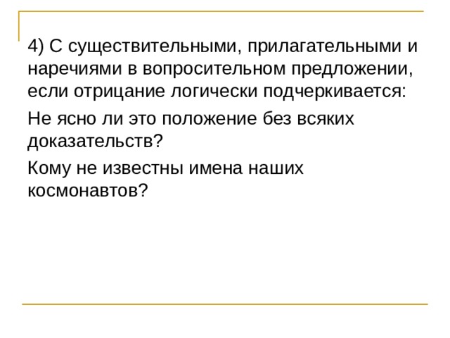4) С существительными, прилагательными и наречиями в вопросительном предложении, если отрицание логически подчеркивается: Не ясно ли это положение без всяких доказательств? Кому не известны имена наших космонавтов? 