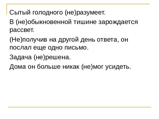 Сытый голодного (не)разумеет. В (не)обыкновенной тишине зарождается рассвет. (Не)получив на другой день ответа, он послал еще одно письмо. Задача (не)решена. Дома он больше никак (не)мог усидеть. 