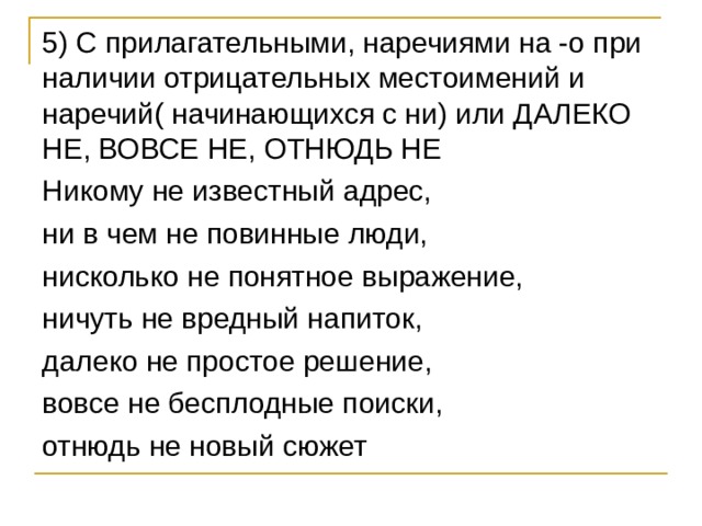 5) С прилагательными, наречиями на -о при наличии отрицательных местоимений и наречий( начинающихся с ни) или ДАЛЕКО НЕ, ВОВСЕ НЕ, ОТНЮДЬ НЕ Никому не известный адрес, ни в чем не повинные люди, нисколько не понятное выражение, ничуть не вредный напиток, далеко не простое решение, вовсе не бесплодные поиски, отнюдь не новый сюжет 