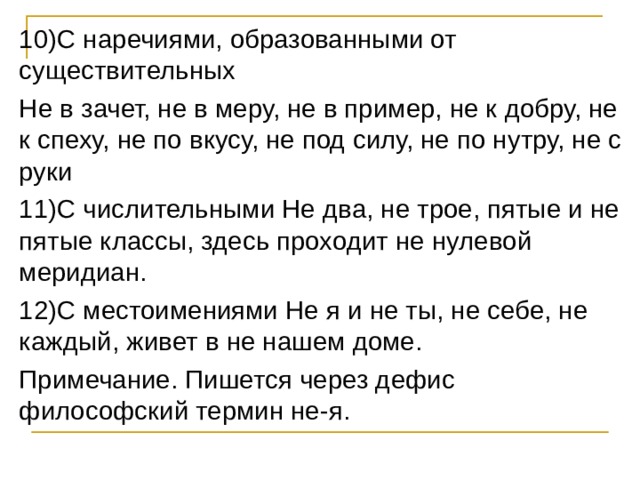10)С наречиями, образованными от существительных Не в зачет, не в меру, не в пример, не к добру, не к спеху, не по вкусу, не под силу, не по нутру, не с руки 11)С числительными Не два, не трое, пятые и не пятые классы, здесь проходит не нулевой меридиан. 12)С местоимениями Не я и не ты, не себе, не каждый, живет в не нашем доме. Примечание. Пишется через дефис философский термин не-я. 