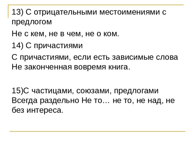 13) С отрицательными местоимениями с предлогом Не с кем, не в чем, не о ком. 14) С причастиями С причастиями, если есть зависимые слова Не законченная вовремя книга. 15)С частицами, союзами, предлогами Всегда раздельно Не то… не то, не над, не без интереса. 