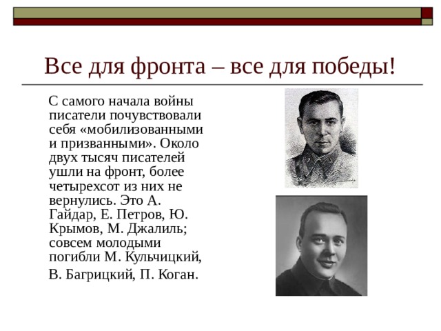 Все для фронта – все для победы!  С самого начала войны писатели почувствовали себя «мобилизованными и призванными». Около двух тысяч писателей ушли на фронт, более четырехсот из них не вернулись. Это А. Гайдар, Е. Петров, Ю. Крымов, М. Джалиль; совсем молодыми погибли М. Кульчицкий,   В. Багрицкий, П. Коган. 