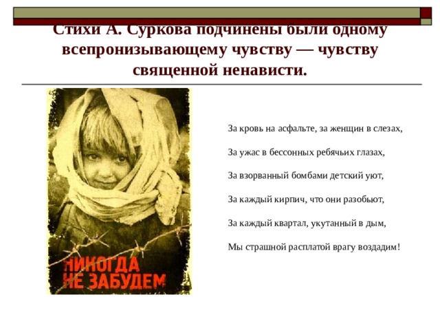 Стихи А. Суркова подчинены были одному всепронизывающему чувству — чувству священной ненависти. За кровь на асфальте, за женщин в слезах, За ужас в бессонных ребячьих глазах, За взорванный бомбами детский уют, За каждый кирпич, что они разобьют, За каждый квартал, укутанный в дым, Мы страшной расплатой врагу воздадим! 