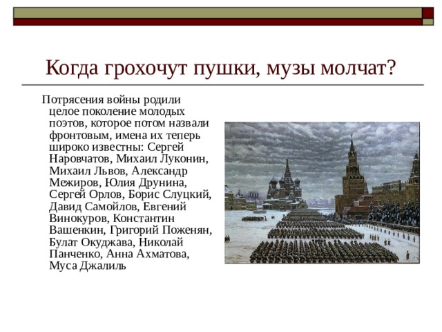 Когда грохочут пушки, музы молчат?  Потрясения войны родили целое поколение молодых поэтов, которое потом назвали фронтовым, имена их теперь широко известны: Сергей Наровчатов, Михаил Луконин, Михаил Львов, Александр Межиров, Юлия Друнина, Сергей Орлов, Борис Слуцкий, Давид Самойлов, Евгений Винокуров, Константин Вашенкин, Григорий Поженян, Булат Окуджава, Николай Панченко, Анна Ахматова, Муса Джалиль 