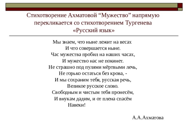 Стихотворение Ахматовой “Мужество” напрямую перекликается со стихотворением Тургенева  «Русский язык» Мы знаем, что ныне лежит на весах И что совершается ныне. Час мужества пробил на наших часах, И мужество нас не покинет. Не страшно под пулями мёртвыми лечь, Не горько остаться без крова, - И мы сохраним тебя, русская речь, Великое русское слово. Свободным и чистым тебя пронесём, И внукам дадим, и от плена спасём Навеки!  А.А.Ахматова 