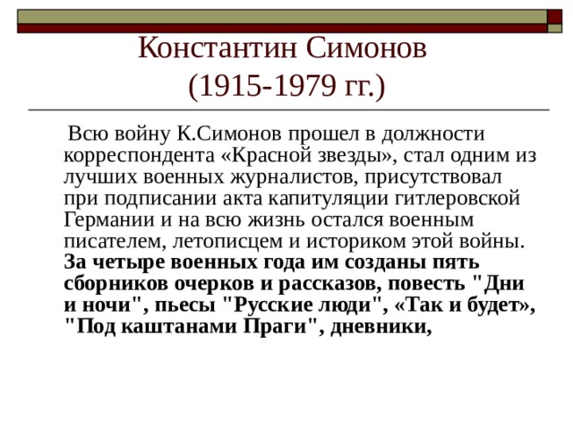 Константин Симонов  (1915-1979 гг.)  Всю войну К.Симонов прошел в должности корреспондента «Красной звезды», стал одним из лучших военных журналистов, присутствовал при подписании акта капитуляции гитлеровской Германии и на всю жизнь остался военным писателем, летописцем и историком этой войны. За четыре военных года им созданы пять сборников очерков и рассказов, повесть 