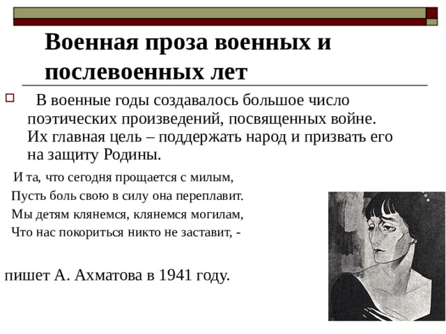 Военная проза военных и послевоенных лет  В военные годы создавалось большое число поэтических произведений, посвященных войне. Их главная цель – поддержать народ и призвать его на защиту Родины.  И та, что сегодня прощается с милым,  Пусть боль свою в силу она переплавит.  Мы детям клянемся, клянемся могилам,  Что нас покориться никто не заставит, - пишет А. Ахматова в 1941 году. 