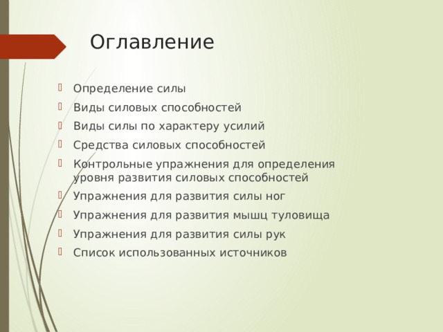 Оглавление Определение силы Виды силовых способностей Виды силы по характеру усилий Средства силовых способностей Контрольные упражнения для определения уровня развития силовых способностей Упражнения для развития силы ног Упражнения для развития мышц туловища Упражнения для развития силы рук Список использованных источников 