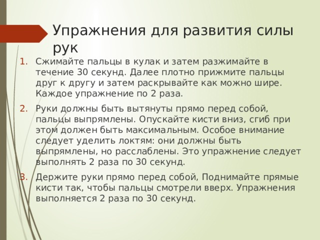 Упражнения для развития силы рук Сжимайте пальцы в кулак и затем разжимайте в течение 30 секунд. Далее плотно прижмите пальцы друг к другу и затем раскрывайте как можно шире. Каждое упражнение по 2 раза. Руки должны быть вытянуты прямо перед собой, пальцы выпрямлены. Опускайте кисти вниз, сгиб при этом должен быть максимальным. Особое внимание следует уделить локтям: они должны быть выпрямлены, но расслаблены. Это упражнение следует выполнять 2 раза по 30 секунд. Держите руки прямо перед собой, Поднимайте прямые кисти так, чтобы пальцы смотрели вверх. Упражнения выполняется 2 раза по 30 секунд. 