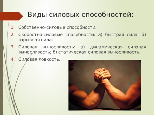 Виды силовых способностей: Собственно-силовые способности. Скоростно-силовые способности: а) быстрая сила; б) взрывная сила; Силовая выносливость: а) динамическая силовая выносливость; б) статическая силовая выносливость. Силовая ловкость. 