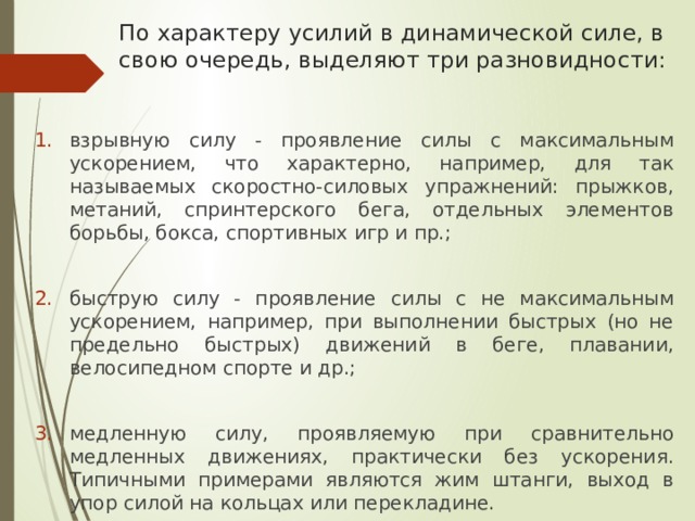 По характеру усилий в динамической силе, в свою очередь, выделяют три разновидности: взрывную силу - проявление силы с максимальным ускорением, что характерно, например, для так называемых скоростно-силовых упражнений: прыжков, метаний, спринтерского бега, отдельных элементов борьбы, бокса, спортивных игр и пр.; быструю силу - проявление силы с не максимальным ускорением, например, при выполнении быстрых (но не предельно быстрых) движений в беге, плавании, велосипедном спорте и др.; медленную силу, проявляемую при сравнительно медленных движениях, практически без ускорения. Типичными примерами являются жим штанги, выход в упор силой на кольцах или перекладине. 