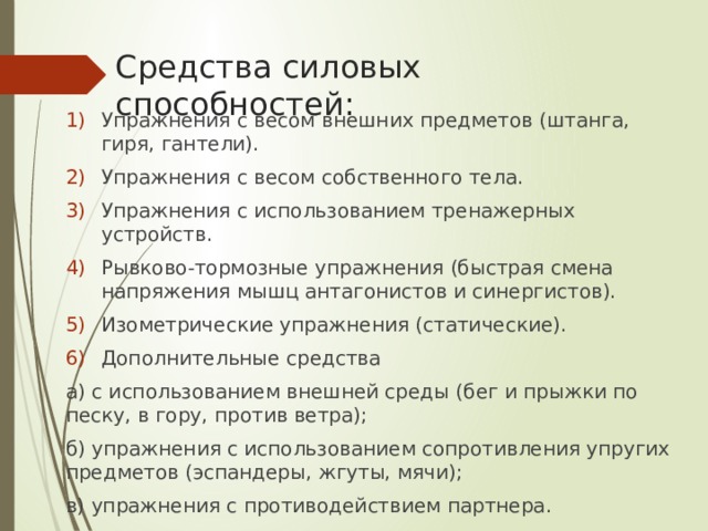 Средства силовых способностей: Упражнения с весом внешних предметов (штанга, гиря, гантели). Упражнения с весом собственного тела. Упражнения с использованием тренажерных устройств. Рывково-тормозные упражнения (быстрая смена напряжения мышц антагонистов и синергистов). Изометрические упражнения (статические). Дополнительные средства а) с использованием внешней среды (бег и прыжки по песку, в гору, против ветра); б) упражнения с использованием сопротивления упругих предметов (эспандеры, жгуты, мячи); в) упражнения с противодействием партнера. 