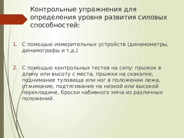Контрольные упражнения для определения уровня развития силовых способностей: С помощью измерительных устройств (динамометры, динамографы и т.д.) С помощью контрольных тестов на силу: прыжок в длину или высоту с места, прыжки на скакалке, поднимание туловища или ног в положении лежа, отжимание, подтягивание на низкой или высокой перекладине, броски набивного мяча из различных положений. 