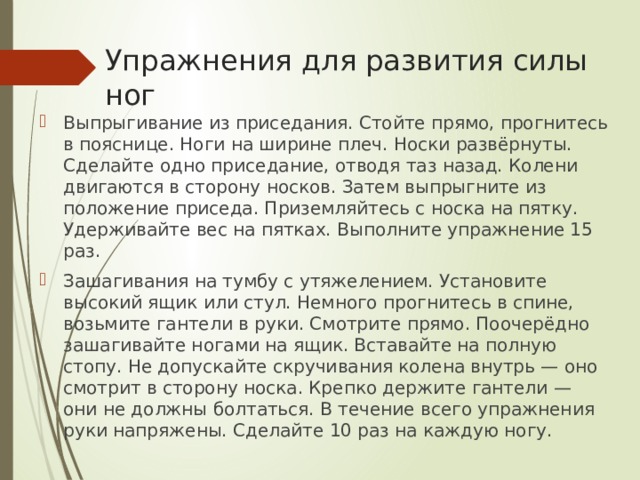 Упражнения для развития силы ног Выпрыгивание из приседания. Стойте прямо, прогнитесь в пояснице. Ноги на ширине плеч. Носки развёрнуты. Сделайте одно приседание, отводя таз назад. Колени двигаются в сторону носков. Затем выпрыгните из положение приседа. Приземляйтесь с носка на пятку. Удерживайте вес на пятках. Выполните упражнение 15 раз. Зашагивания на тумбу с утяжелением. Установите высокий ящик или стул. Немного прогнитесь в спине, возьмите гантели в руки. Смотрите прямо. Поочерёдно зашагивайте ногами на ящик. Вставайте на полную стопу. Не допускайте скручивания колена внутрь — оно смотрит в сторону носка. Крепко держите гантели — они не должны болтаться. В течение всего упражнения руки напряжены. Сделайте 10 раз на каждую ногу. 
