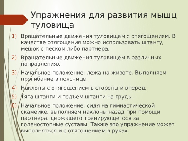 Упражнения для развития мышц туловища Вращательные движения туловищем с отягощением. В качестве отягощения можно использовать штангу, мешок с песком либо партнера. Вращательные движения туловищем в различных направлениях. Начальное положение: лежа на животе. Выполняем прогибание в пояснице. Наклоны с отягощением в стороны и вперед. Тяга штанги и подъем штанги на грудь. Начальное положение: сидя на гимнастической скамейке, выполняем наклоны назад при помощи партнера, держащего тренирующегося за голеностопные суставы. Также это упражнение может выполняться и с отягощением в руках. 