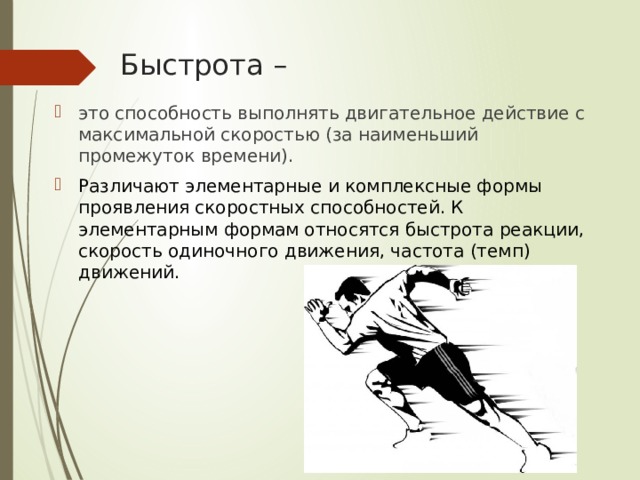 Быстрота – это способность выполнять двигательное действие с максимальной скоростью (за наименьший промежуток времени). Различают элементарные и комплексные формы проявления скоростных способностей. К элементарным формам относятся быстрота реакции, скорость одиночного движения, частота (темп) движений. 