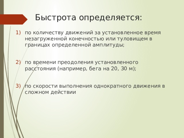 Быстрота определяется: по количеству движений за установленное время незагруженной конечностью или туловищем в границах определенной амплитуды; по времени преодоления установленного расстояния (например, бега на 20, 30 м); по скорости выполнения однократного движения в сложном действии 