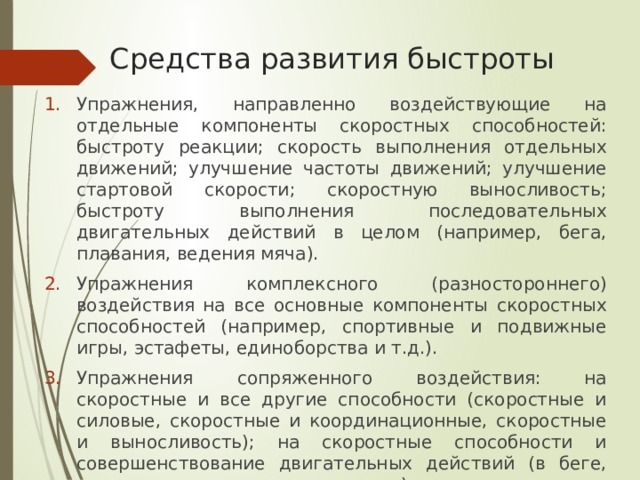 Средства развития быстроты Упражнения, направленно воздействующие на отдельные компоненты скоростных способностей: быстроту реакции; скорость выполнения отдельных движений; улучшение частоты движений; улучшение стартовой скорости; скоростную выносливость; быстроту выполнения последовательных двигательных действий в целом (например, бега, плавания, ведения мяча). Упражнения комплексного (разностороннего) воздействия на все основные компоненты скоростных способностей (например, спортивные и подвижные игры, эстафеты, единоборства и т.д.). Упражнения сопряженного воздействия: на скоростные и все другие способности (скоростные и силовые, скоростные и координационные, скоростные и выносливость); на скоростные способности и совершенствование двигательных действий (в беге, плавании, спортивных играх и др.). 