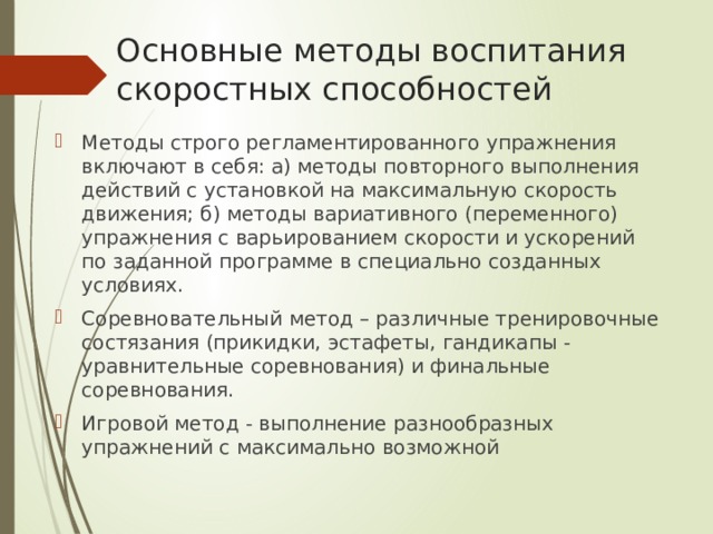 Основные методы воспитания скоростных способностей Методы строго регламентированного упражнения включают в себя: а) методы повторного выполнения действий с установкой на максимальную скорость движения; б) методы вариативного (переменного) упражнения с варьированием скорости и ускорений по заданной программе в специально созданных условиях. Соревновательный метод – различные тренировочные состязания (прикидки, эстафеты, гандикапы - уравнительные соревнования) и финальные соревнования. Игровой метод - выполнение разнообразных упражнений с максимально возможной 