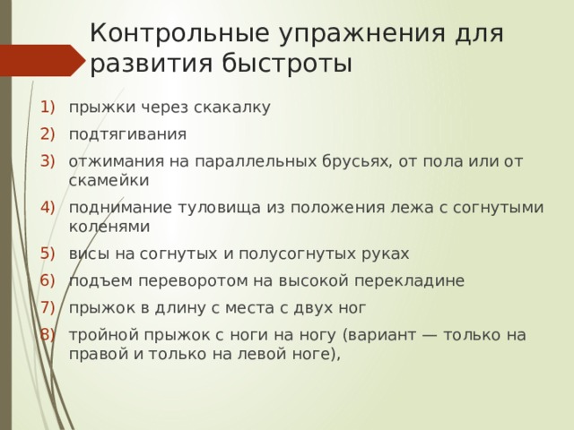 Контрольные упражнения для развития быстроты прыжки через скакалку подтягивания отжимания на параллельных брусьях, от пола или от скамейки поднимание туловища из положения лежа с согнутыми коленями висы на согнутых и полусогнутых руках подъем переворотом на высокой перекладине прыжок в длину с места с двух ног тройной прыжок с ноги на ногу (вариант — только на правой и только на левой ноге), 