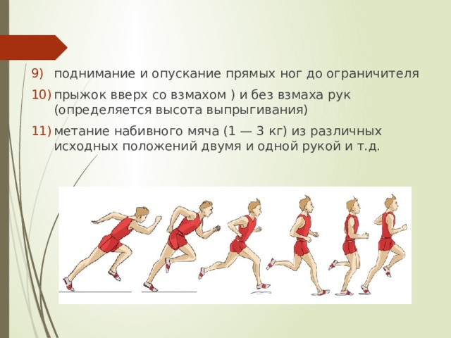 поднимание и опускание прямых ног до ограничителя прыжок вверх со взмахом ) и без взмаха рук (определяется высота выпрыгивания) метание набивного мяча (1 — 3 кг) из различных исходных положений двумя и одной рукой и т.д. 