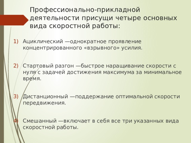 Профессионально-прикладной деятельности присущи четыре основных вида скоростной работы: Ациклический —однократное проявление концентрированного «взрывного» усилия. Стартовый разгон —быстрое наращивание скорости с нуля с задачей достижения максимума за минимальное время. Дистанционный —поддержание оптимальной скорости передвижения. Смешанный —включает в себя все три указанных вида скоростной работы. 