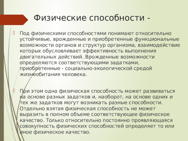 Физические способности - Под физическими способностями понимают относительно устойчивые, врожденные и приобретенные функциональные возможности органов и структур организма, взаимодействие которых обусловливает эффективность выполнения двигательных действий. Врожденные возможности определяются соответствующими задатками, приобретенные - социально-экологической средой жизнеобитания человека. При этом одна физическая способность может развиваться на основе разных задатков и, наоборот, на основе одних и тех же задатков могут возникать разные способности. Отдельно взятая физическая способность не может выразить в полном объеме соответствующее физическое качество. Только относительно постоянно проявляющаяся совокупность физических способностей определяет то или иное физическое качество. 