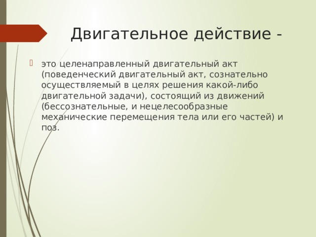 Двигательное действие - это целенаправленный двигательный акт (поведенческий двигательный акт, сознательно осуществляемый в целях решения какой-либо двигательной задачи), состоящий из движений (бессознательные, и нецелесообразные механические перемещения тела или его частей) и поз. 