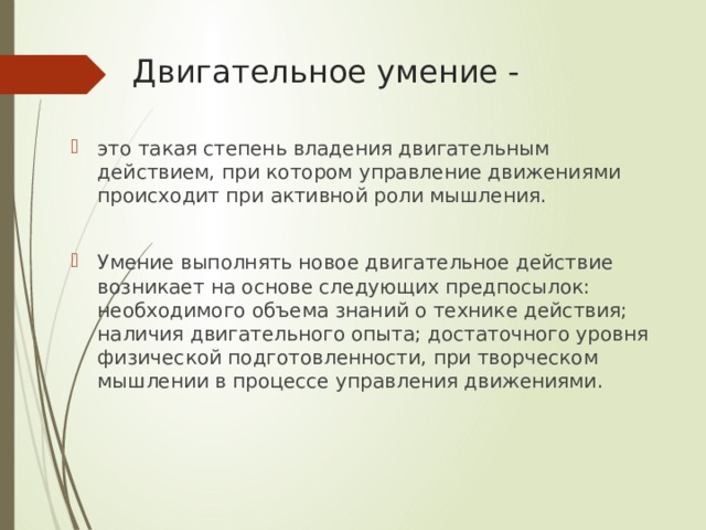 Двигательное умение - это такая степень владения двигательным действием, при котором управление движениями происходит при активной роли мышления. Умение выполнять новое двигательное действие возникает на основе следующих предпосылок: необходимого объема знаний о технике действия; наличия двигательного опыта; достаточного уровня физической подготовленности, при творческом мышлении в процессе управления движениями. 