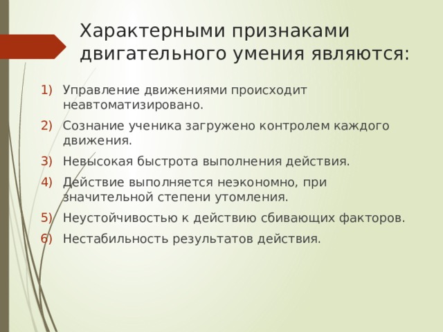 Характерными признаками двигательного умения являются: Управление движениями происходит неавтоматизировано. Сознание ученика загружено контролем каждого движения. Невысокая быстрота выполнения действия. Действие выполняется неэкономно, при значительной степени утомления. Неустойчивостью к действию сбивающих факторов. Нестабильность результатов действия. 