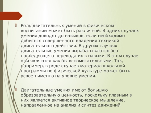Роль двигательных умений в физическом воспитании может быть различной. В одних случаях умения доводят до навыков, если необходимо добиться совершенного владения техникой двигательного действия. В других случаях двигательные умения вырабатываются без последующего перевода их в навыки. В этом случае они являются как бы вспомогательными. Так, например, в ряде случаев материал школьной программы по физической культуре может быть усвоен именно на уровне умения. Двигательные умения имеют большую образовательную ценность, поскольку главным в них является активное творческое мышление, направленное на анализ и синтез движений. 