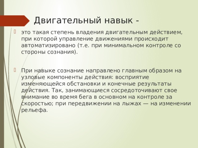 Двигательный навык - это такая степень владения двигательным действием, при которой управление движениями происходит автоматизировано (т.е. при минимальном контроле со стороны сознания). При навыке сознание направлено главным образом на узловые компоненты действия: восприятие изменяющейся обстановки и конечные результаты действия. Так, занимающиеся сосредоточивают свое внимание во время бега в основном на контроле за скоростью; при передвижении на лыжах — на изменении рельефа. 