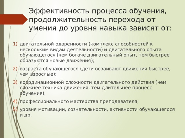 Эффективность процесса обучения, продолжительность перехода от умения до уровня навыка зависят от: двигательной одаренности (комплекс способностей к нескольким видам деятельности) и двигательного опыта обучающегося (чем богаче двигательный опыт, тем быстрее образуются новые движения); возраста обучающегося (дети осваивают движения быстрее, чем взрослые); координационной сложности двигательного действия (чем сложнее техника движения, тем длительнее процесс обучения); профессионального мастерства преподавателя; уровня мотивации, сознательности, активности обучающегося и др. 