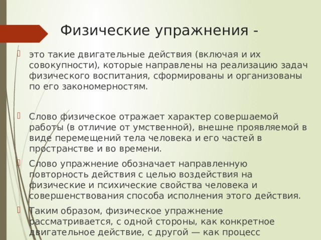 Физические упражнения - это такие двигательные действия (включая и их совокупности), которые направлены на реализацию задач физического воспитания, сформированы и организованы по его закономерностям. Слово физическое отражает характер совершаемой работы (в отличие от умственной), внешне проявляемой в виде перемещений тела человека и его частей в пространстве и во времени. Слово упражнение обозначает направленную повторность действия с целью воздействия на физические и психические свойства человека и совершенствования способа исполнения этого действия. Таким образом, физическое упражнение рассматривается, с одной стороны, как конкретное двигательное действие, с другой — как процесс многократного повторения. 
